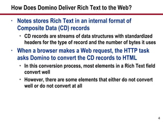How Does Domino Deliver Rich Text to the Web? Notes stores Rich Text in an internal format of Composite Data (CD) records CD records are streams of data structures with standardized headers for the type of record and the number of bytes it uses When a browser makes a Web request, the HTTP task asks Domino to convert the CD records to HTML In this conversion process, most elements in a Rich Text field convert well However, there are some elements that either do not convert well or do not convert at all 