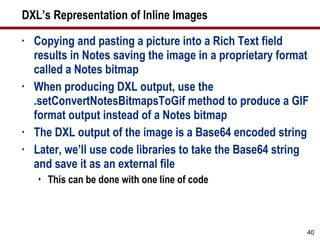 DXL’s Representation of Inline Images Copying and pasting a picture into a Rich Text field results in Notes saving the image in a proprietary format called a Notes bitmap When producing DXL output, use the .setConvertNotesBitmapsToGif method to produce a GIF format output instead of a Notes bitmap The DXL output of the image is a Base64 encoded string Later, we’ll use code libraries to take the Base64 string and save it as an external file This can be done with one line of code 