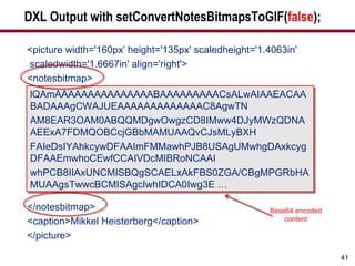 DXL Output with setConvertNotesBitmapsToGIF( false ); <picture width='160px' height='135px' scaledheight='1.4063in' scaledwidth='1.6667in' align='right'> <notesbitmap> </notesbitmap> <caption>Mikkel Heisterberg</caption> </picture> lQAmAAAAAAAAAAAAAAABAAAAAAAAACsALwAIAAEACAABADAAAgCWAJUEAAAAAAAAAAAAAC8AgwTN AM8EAR3OAM0ABQQMDgwOwgzCD8IMww4DJyMWzQDNAAEExA7FDMQOBCcjGBbMAMUAAQvCJsMLyBXH FAIeDsIYAhkcywDFAAImFMMawhPJB8USAgUMwhgDAxkcygDFAAEmwhoCEwfCCAIVDcMIBRoNCAAI whPCB8IIAxUNCMISBQgSCAELxAkFBS0ZGA/CBgMPGRbHAMUAAgsTwwcBCMISAgcIwhIDCA0Iwg3E … Base64 encoded content 