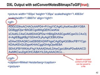 DXL Output with setConvertNotesBitmapsToGIF( true ); <picture width='160px' height='135px' scaledheight='1.4063in' scaledwidth='1.6667in' align='right'> <gif> </gif> <caption>Mikkel Heisterberg</caption> </picture> R0lGODlhoACHAOcAAPD4+P///xgYICAgKLjAwKiwuBAYGBAQGBggIOjw+BAQECgoMAgQEKCwsKiw sCAoKLC4wCAoMDA4QPDw+HB4gDhASCgwMCgwOLC4uOj4+AgIEBggKBgYGDA4OLjAyAgICEBIUGhw eDAwODhAQKCosEBISEhQWFhgaCAgIDg4QGBocFBYYCgoKDAoKEhQUDgwKHiAiCggIGh4gOjw8EBA SEhIUFBYWKi4uFhgYAAAADAoILDAwCgoIJB4aPDw8AAICDAwMKCwuDg4OHCAiBAYILDAyAAACKCo… Base64 encoded content of GIF that can be saved to a file 
