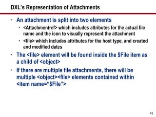 DXL’s Representation of Attachments An attachment is split into two elements <Attachmentref> which includes attributes for the actual file name and the icon to visually represent the attachment <file> which includes attributes for the host type, and created and modified dates The <file> element will be found inside the $File item as a child of <object> If there are multiple file attachments, there will be multiple <object><file> elements contained within <item name=“$File”> 