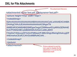 DXL for File Attachments <attachmentref name='test.pdf‘ displayname='test.pdf'> <picture height='47px' width='43px'> <notesbitmap> lQAmAAAAAAAAAAAAAAABAAAAAAAAACsALwAIAAEACAABADAAAgCWAJUEAAAAAAAAAAAAAC8AgwTN AM8EAR3OAM0ABQQMDgwOwgzCD8IMww4DJyMWzQDNAAEExA7FDMQOBCcjGBbMAMUAAQvCJsMLyBXH FAIeDsIYAhkcywDFAAImFMMawhPJB8USAgUMwhgDAxkcygDFAAEmwhoCEwfCCAIVDcMIBRoNCAAI… </notesbitmap > </picture> </attachmentref> <picture height='47px' width='43px'> <notesbitmap> lQAmAAAAAAAAAAAAAAABAAAAAAAAACsALwAIAAEACAABADAAAgCWAJUEAAAAAAAAAAAAAC8AgwTN AM8EAR3OAM0ABQQMDgwOwgzCD8IMww4DJyMWzQDNAAEExA7FDMQOBCcjGBbMAMUAAQvCJsMLyBXH FAIeDsIYAhkcywDFAAImFMMawhPJB8USAgUMwhgDAxkcygDFAAEmwhoCEwfCCAIVDcMIBRoNCAAI… </notesbitmap > </picture> The attachment filename Picture element is just the icon used to display the file attachment. It is not the file attachment itself. 