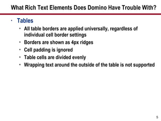 What Rich Text Elements Does Domino Have Trouble With? Tables All table borders are applied universally, regardless of individual cell border settings Borders are shown as 4px ridges Cell padding is ignored Table cells are divided evenly  Wrapping text around the outside of the table is not supported 