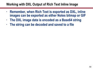 Working with DXL Output of Rich Text Inline Image Remember, when Rich Text is exported as DXL, inline images can be exported as either Notes bitmap or GIF The DXL image data is encoded as a Base64 string The string can be decoded and saved to a file 