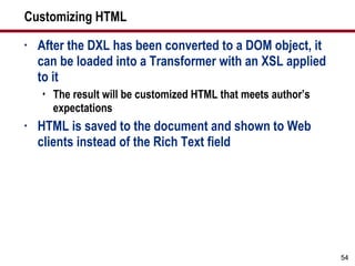 Customizing HTML After the DXL has been converted to a DOM object, it can be loaded into a Transformer with an XSL applied  to it The result will be customized HTML that meets author’s expectations HTML is saved to the document and shown to Web clients instead of the Rich Text field 