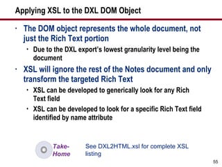 Applying XSL to the DXL DOM Object The DOM object represents the whole document, not just the Rich Text portion Due to the DXL export’s lowest granularity level being the document XSL will ignore the rest of the Notes document and only transform the targeted Rich Text XSL can be developed to generically look for any Rich Text field XSL can be developed to look for a specific Rich Text field identified by name attribute See DXL2HTML.xsl for complete XSL listing 