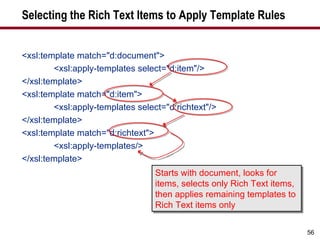Selecting the Rich Text Items to Apply Template Rules <xsl:template match="d:document"> <xsl:apply-templates select="d:item"/> </xsl:template> <xsl:template match="d:item"> <xsl:apply-templates select="d:richtext"/> </xsl:template> <xsl:template match="d:richtext"> <xsl:apply-templates/> </xsl:template> Starts with document, looks for items, selects only Rich Text items, then applies remaining templates to Rich Text items only 