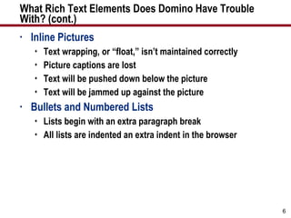 What Rich Text Elements Does Domino Have Trouble  With? (cont.) Inline Pictures Text wrapping, or “float,” isn’t maintained correctly Picture captions are lost Text will be pushed down below the picture Text will be jammed up against the picture Bullets and Numbered Lists Lists begin with an extra paragraph break All lists are indented an extra indent in the browser 
