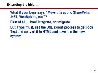 Extending the Idea … What if your boss says, “Move this app to SharePoint, .NET, WebSphere, etc.”? First of all … boo! Integrate, not migrate! But if you must, use the DXL export process to get Rich Text and convert it to HTML and save it in the new system 