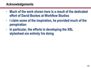 Acknowledgements Much of the work shown here is a result of the dedicated effort of David Bockes at Workflow Studios I claim some of the inspiration, he provided much of the perspiration In particular, the efforts in developing the XSL stylesheet are entirely his doing 