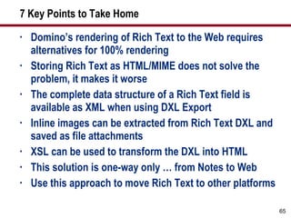 7 Key Points to Take Home Domino’s rendering of Rich Text to the Web requires alternatives for 100% rendering Storing Rich Text as HTML/MIME does not solve the problem, it makes it worse The complete data structure of a Rich Text field is available as XML when using DXL Export Inline images can be extracted from Rich Text DXL and saved as file attachments XSL can be used to transform the DXL into HTML This solution is one-way only … from Notes to Web Use this approach to move Rich Text to other platforms 