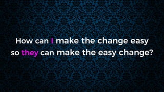 How can I make the change easy
so they can make the easy change?
 