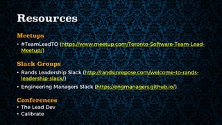 Resources
Meetups
• #TeamLeadTO (https://www.meetup.com/Toronto-Software-Team-Lead-
Meetup/)
Slack Groups
• Rands Leadership Slack (http://randsinrepose.com/welcome-to-rands-
leadership-slack/)
• Engineering Managers Slack (https://engmanagers.github.io/)
Conferences
• The Lead Dev
• Calibrate
 