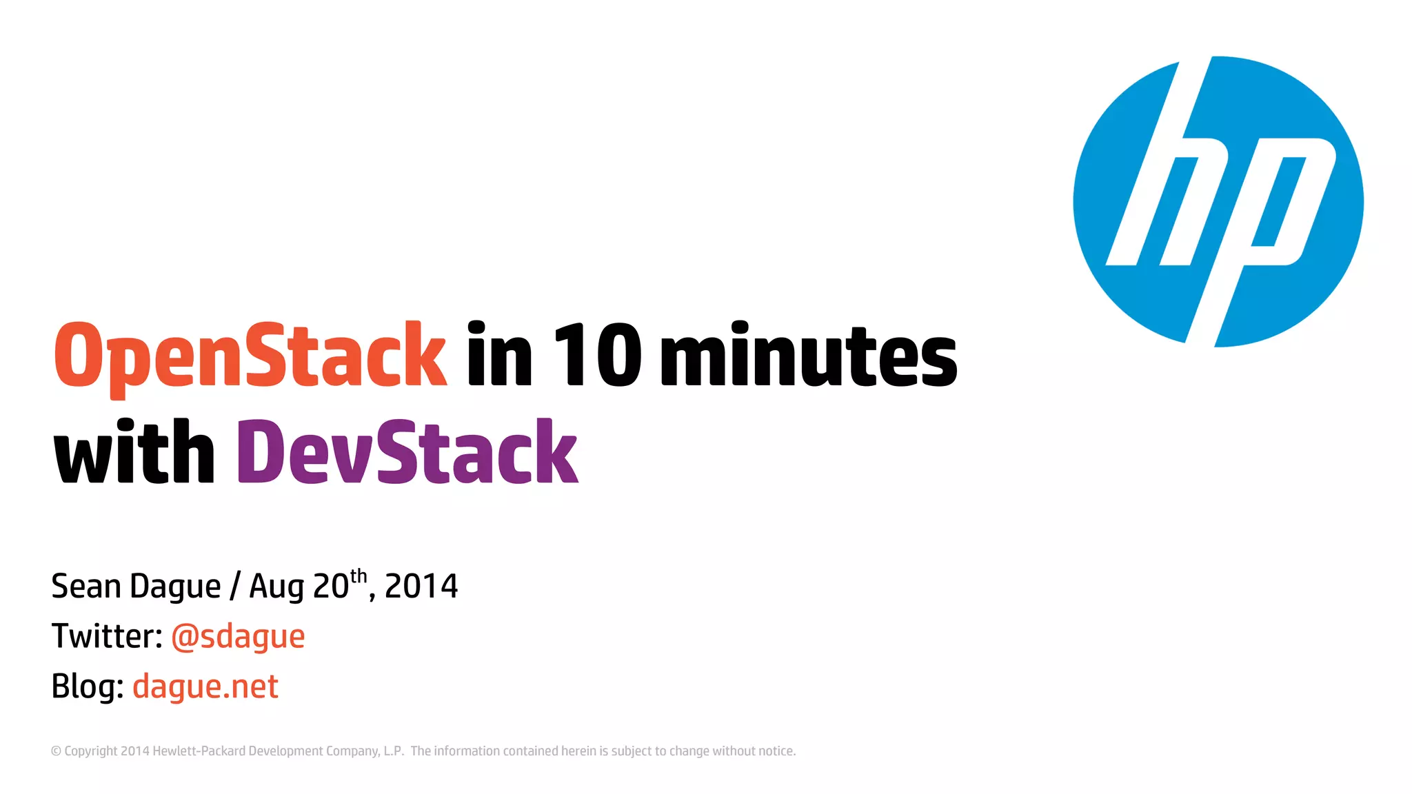 OpenStack in 10 minutes 
with DevStack 
Sean Dague / Aug 20th, 2014 
Twitter: @sdague 
Blog: dague.net 
© Copyright 2014 Hewlett-Packard Development Company, L.P. The information contained herein is subject to change without notice. 
 