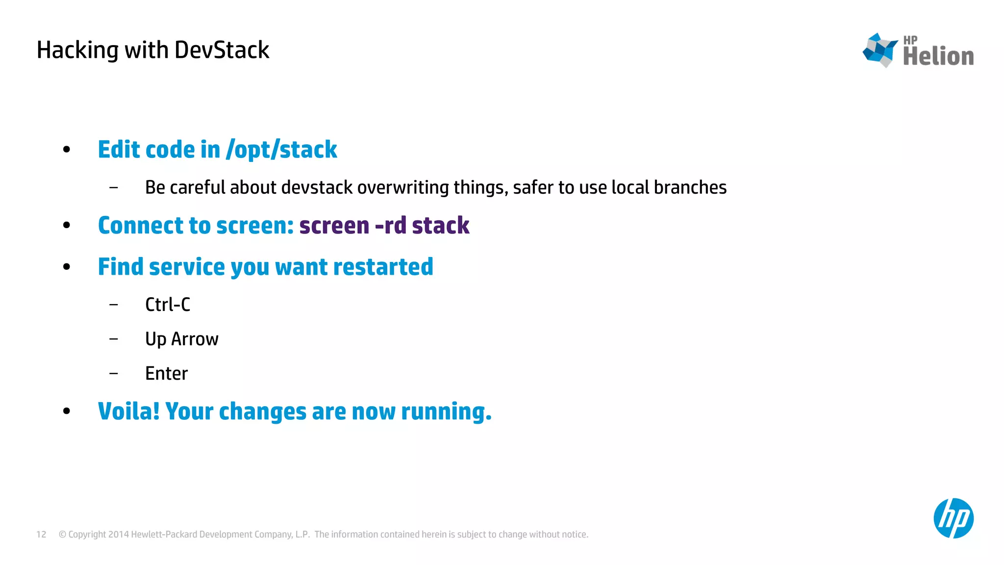 Hacking with DevStack 
● Edit code in /opt/stack 
– Be careful about devstack overwriting things, safer to use local branches 
● Connect to screen: screen -rd stack 
● Find service you want restarted 
– Ctrl-C 
– Up Arrow 
– Enter 
● Voila! Your changes are now running. 
© Copyright 2014 Hewlett-Packard Development Company, L.P. The information contained herein is subject to change 12 without notice. 
 