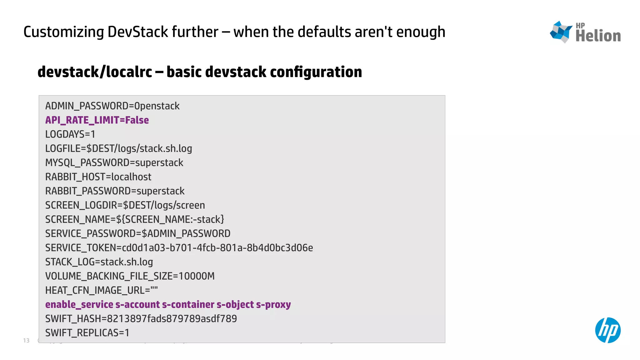 Customizing DevStack further – when the defaults aren't enough 
devstack/localrc – basic devstack configuration 
ADMIN_PASSWORD=0penstack 
API_RATE_LIMIT=False 
LOGDAYS=1 
LOGFILE=$DEST/logs/stack.sh.log 
MYSQL_PASSWORD=superstack 
RABBIT_HOST=localhost 
RABBIT_PASSWORD=superstack 
SCREEN_LOGDIR=$DEST/logs/screen 
SCREEN_NAME=${SCREEN_NAME:-stack} 
SERVICE_PASSWORD=$ADMIN_PASSWORD 
SERVICE_TOKEN=cd0d1a03-b701-4fcb-801a-8b4d0bc3d06e 
STACK_LOG=stack.sh.log 
VOLUME_BACKING_FILE_SIZE=10000M 
HEAT_CFN_IMAGE_URL="" 
enable_service s-account s-container s-object s-proxy 
SWIFT_HASH=8213897fads879789asdf789 
SWIFT_REPLICAS=1 
© Copyright 2014 Hewlett-Packard Development Company, L.P. The information contained herein is subject to change 13 without notice. 
 