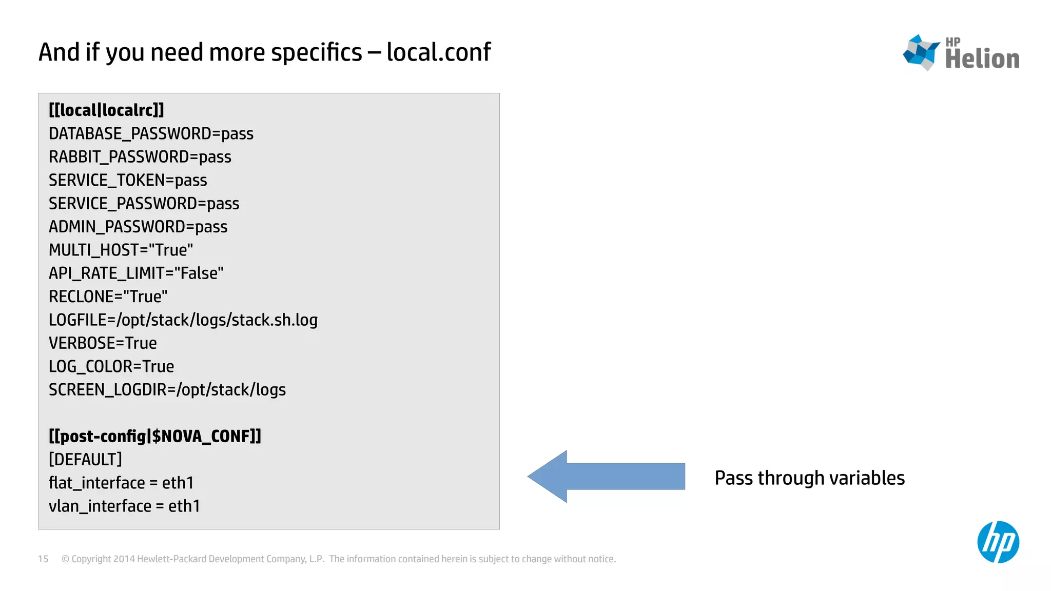 And if you need more specifics – local.conf 
[[local|localrc]] 
DATABASE_PASSWORD=pass 
RABBIT_PASSWORD=pass 
SERVICE_TOKEN=pass 
SERVICE_PASSWORD=pass 
ADMIN_PASSWORD=pass 
MULTI_HOST="True" 
API_RATE_LIMIT="False" 
RECLONE="True" 
LOGFILE=/opt/stack/logs/stack.sh.log 
VERBOSE=True 
LOG_COLOR=True 
SCREEN_LOGDIR=/opt/stack/logs 
[[post-config|$NOVA_CONF]] 
[DEFAULT] 
flat_interface = eth1 
vlan_interface = eth1 
© Copyright 2014 Hewlett-Packard Development Company, L.P. The information contained herein is subject to change 15 without notice. 
Pass through variables 
 