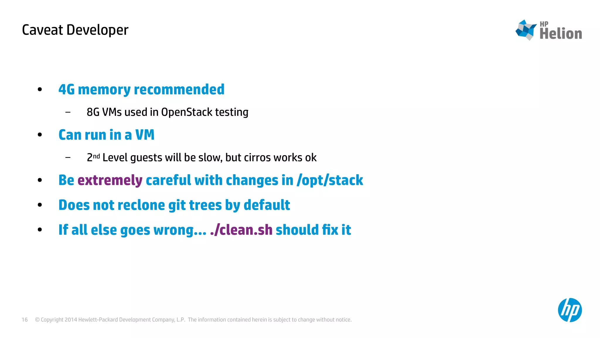 Caveat Developer 
● 4G memory recommended 
– 8G VMs used in OpenStack testing 
● Can run in a VM 
– 2nd Level guests will be slow, but cirros works ok 
● Be extremely careful with changes in /opt/stack 
● Does not reclone git trees by default 
● If all else goes wrong... ./clean.sh should fix it 
© Copyright 2014 Hewlett-Packard Development Company, L.P. The information contained herein is subject to change 16 without notice. 
 