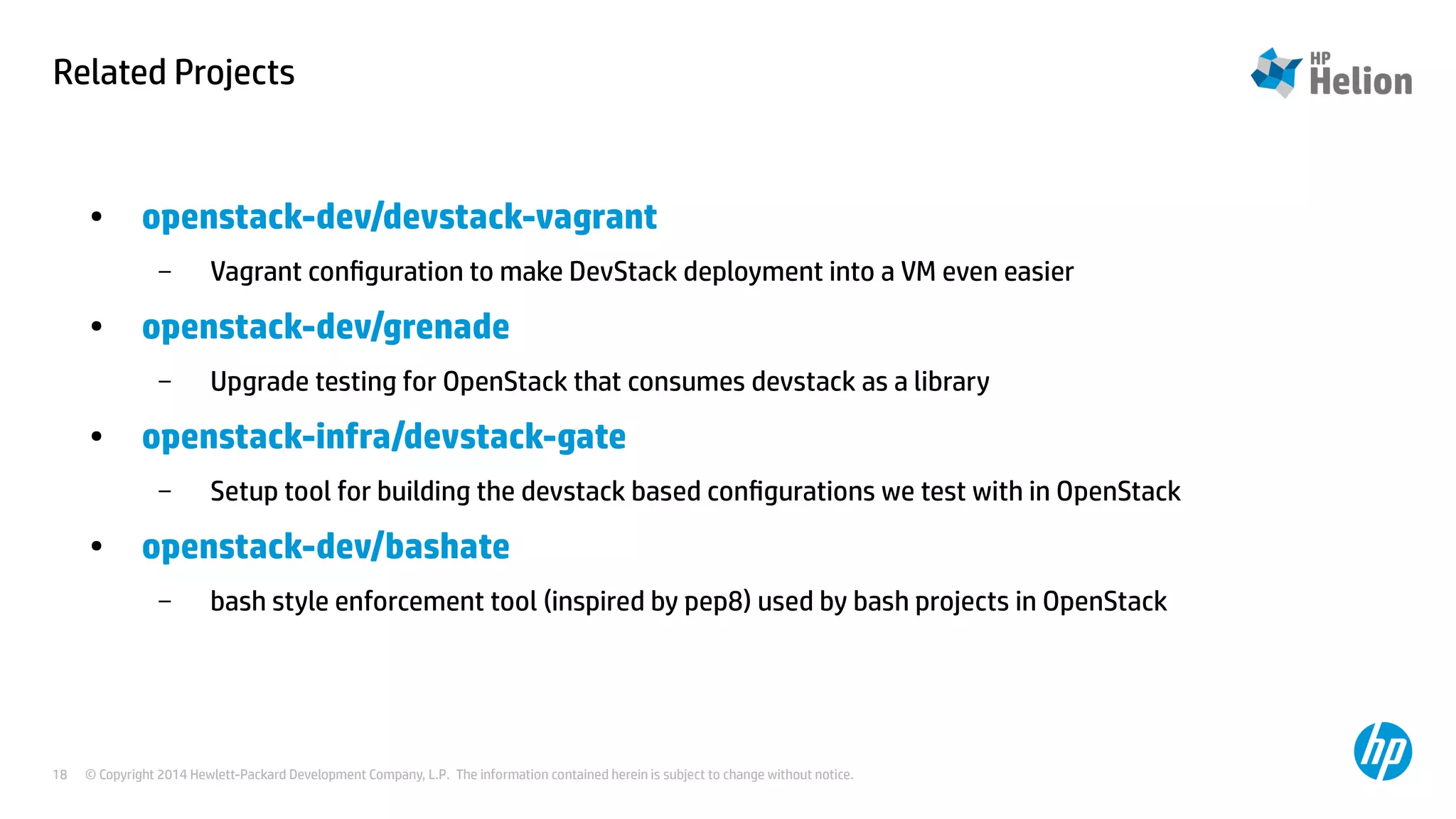 Related Projects 
● openstack-dev/devstack-vagrant 
– Vagrant configuration to make DevStack deployment into a VM even easier 
● openstack-dev/grenade 
– Upgrade testing for OpenStack that consumes devstack as a library 
● openstack-infra/devstack-gate 
– Setup tool for building the devstack based configurations we test with in OpenStack 
● openstack-dev/bashate 
– bash style enforcement tool (inspired by pep8) used by bash projects in OpenStack 
© Copyright 2014 Hewlett-Packard Development Company, L.P. The information contained herein is subject to change 18 without notice. 
 