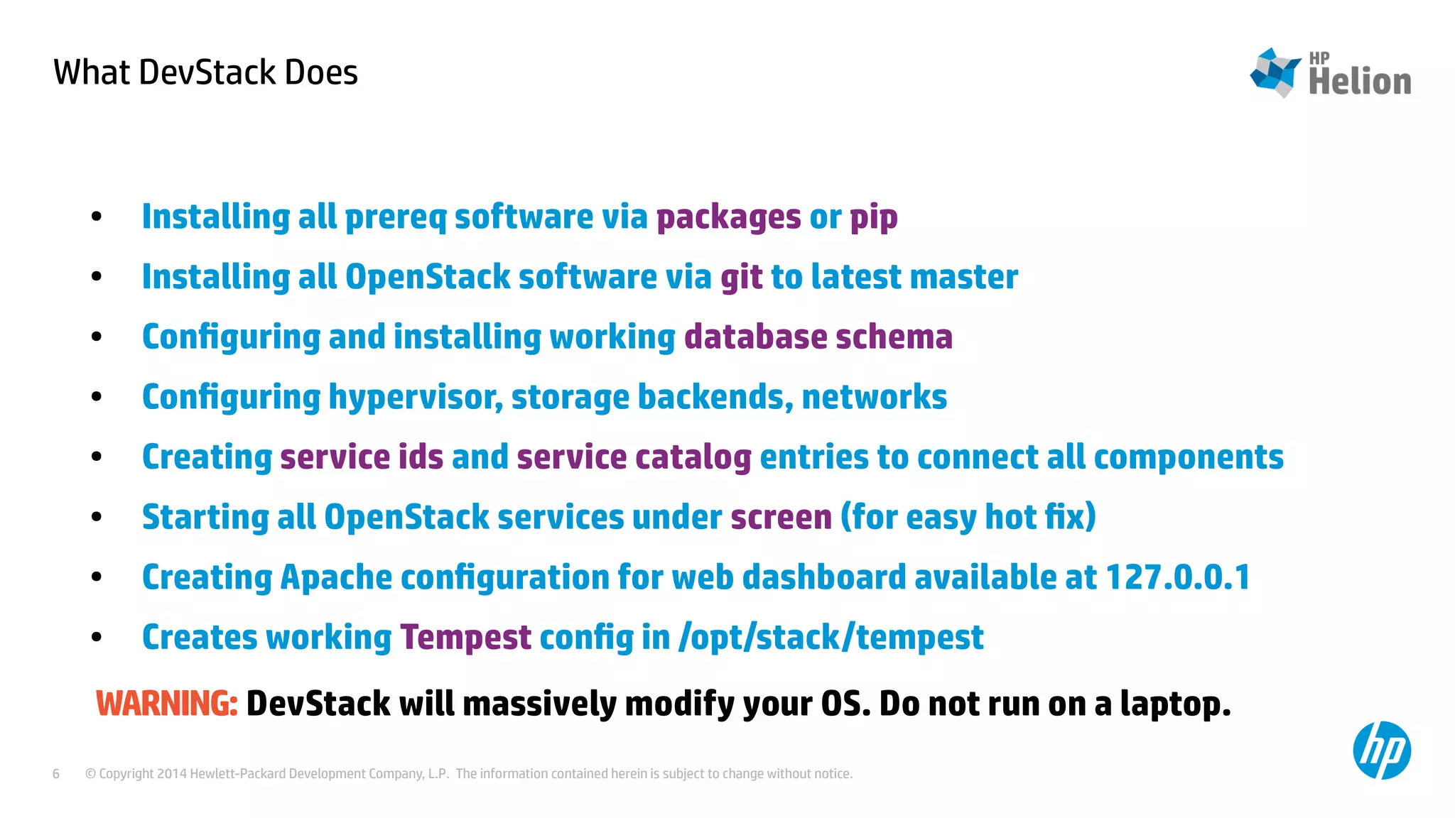 What DevStack Does 
● Installing all prereq software via packages or pip 
● Installing all OpenStack software via git to latest master 
● Configuring and installing working database schema 
● Configuring hypervisor, storage backends, networks 
● Creating service ids and service catalog entries to connect all components 
● Starting all OpenStack services under screen (for easy hot fix) 
● Creating Apache configuration for web dashboard available at 127.0.0.1 
● Creates working Tempest config in /opt/stack/tempest 
WARNING: DevStack will massively modify your OS. Do not run on a laptop. 
© Copyright 2014 Hewlett-Packard Development Company, L.P. The information contained herein is subject to change 6 without notice. 
 