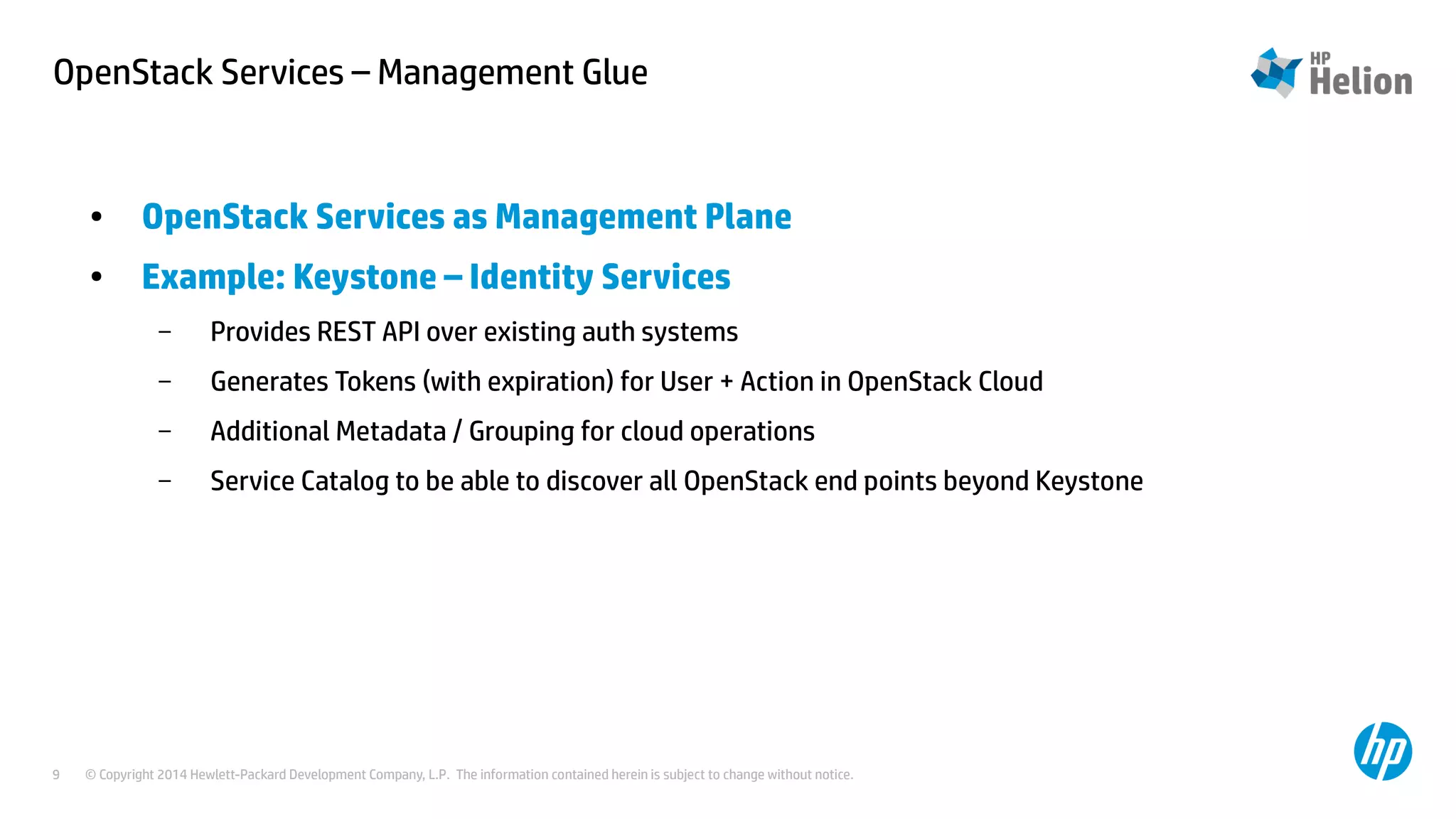 OpenStack Services – Management Glue 
● OpenStack Services as Management Plane 
● Example: Keystone – Identity Services 
– Provides REST API over existing auth systems 
– Generates Tokens (with expiration) for User + Action in OpenStack Cloud 
– Additional Metadata / Grouping for cloud operations 
– Service Catalog to be able to discover all OpenStack end points beyond Keystone 
© Copyright 2014 Hewlett-Packard Development Company, L.P. The information contained herein is subject to change 9 without notice. 
 