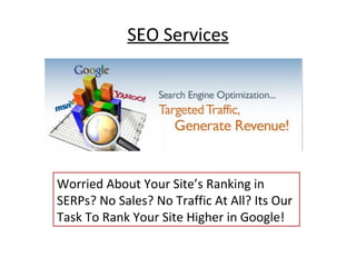 SEO Services




Worried About Your Site’s Ranking in
SERPs? No Sales? No Traffic At All? Its Our
Task To Rank Your Site Higher in Google!
 