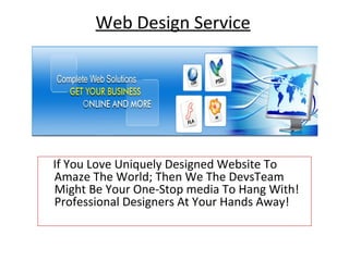 Web Design Service




If You Love Uniquely Designed Website To
Amaze The World; Then We The DevsTeam
Might Be Your One-Stop media To Hang With!
Professional Designers At Your Hands Away!
 