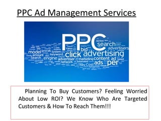 PPC Ad Management Services




  Planning To Buy Customers? Feeling Worried
About Low ROI? We Know Who Are Targeted
Customers & How To Reach Them!!!
 