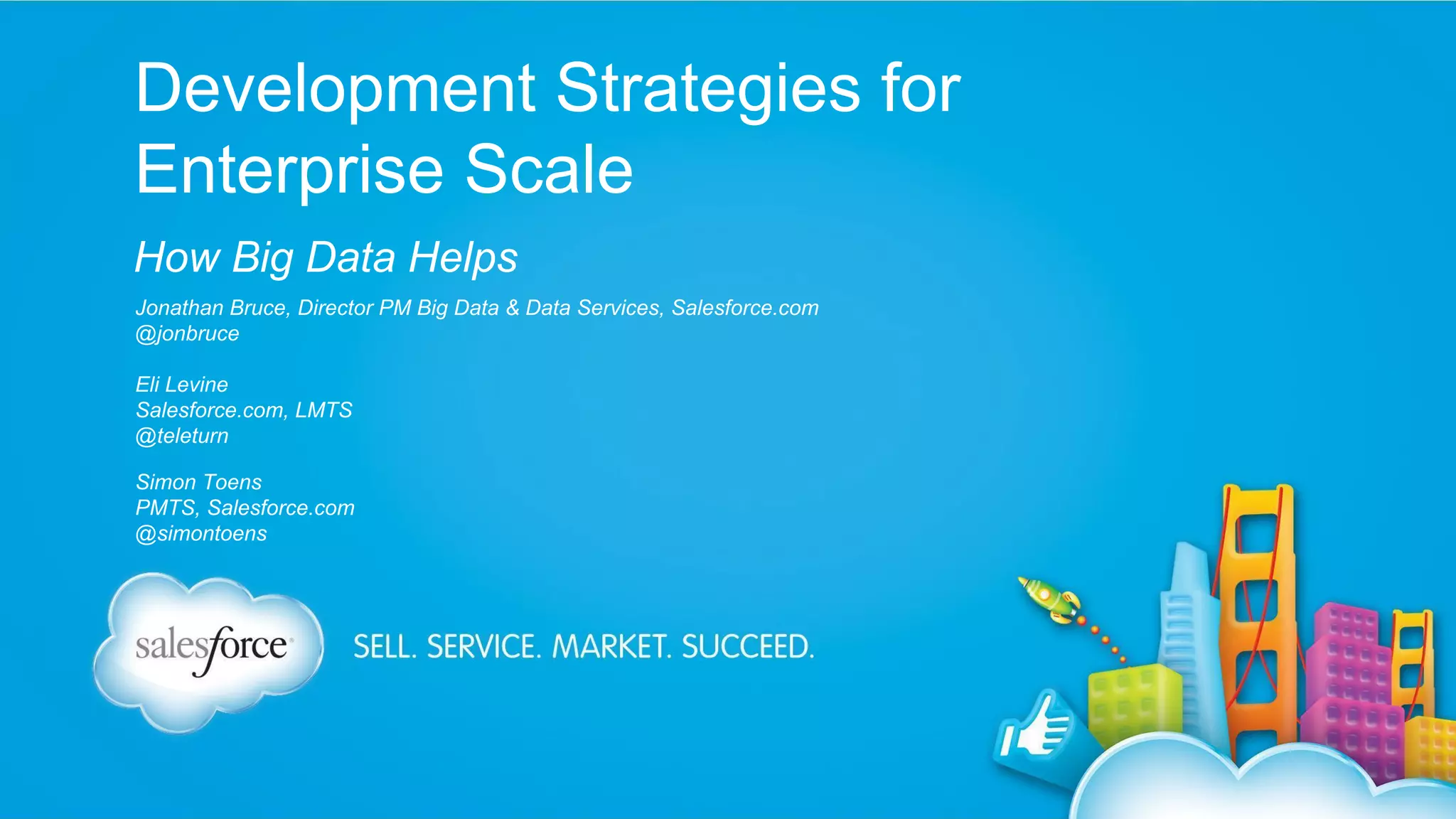Development Strategies for
Enterprise Scale
How Big Data Helps
Jonathan Bruce, Director PM Big Data & Data Services, Salesforce.com
@jonbruce
Eli Levine
Salesforce.com, LMTS
@teleturn
Simon Toens
PMTS, Salesforce.com
@simontoens

 