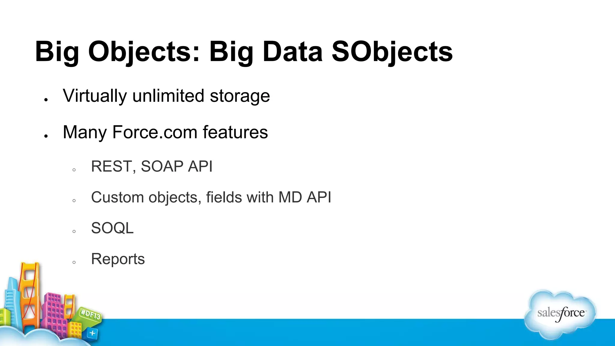Big Objects: Big Data SObjects
●

Virtually unlimited storage

●

Many Force.com features
○

REST, SOAP API

○

Custom objects, fields with MD API

○

SOQL

○

Reports

 