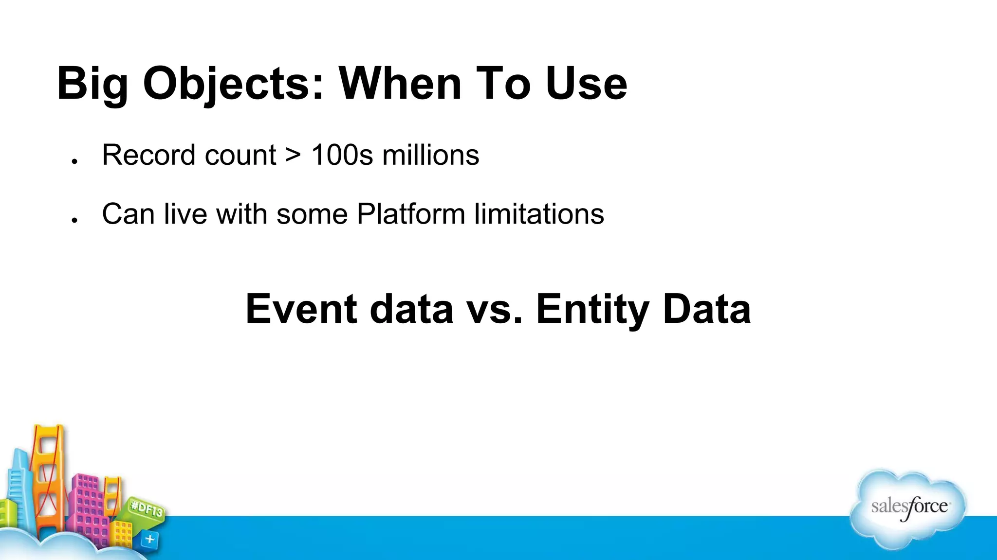 Big Objects: When To Use
●

Record count > 100s millions

●

Can live with some Platform limitations

Event data vs. Entity Data

 