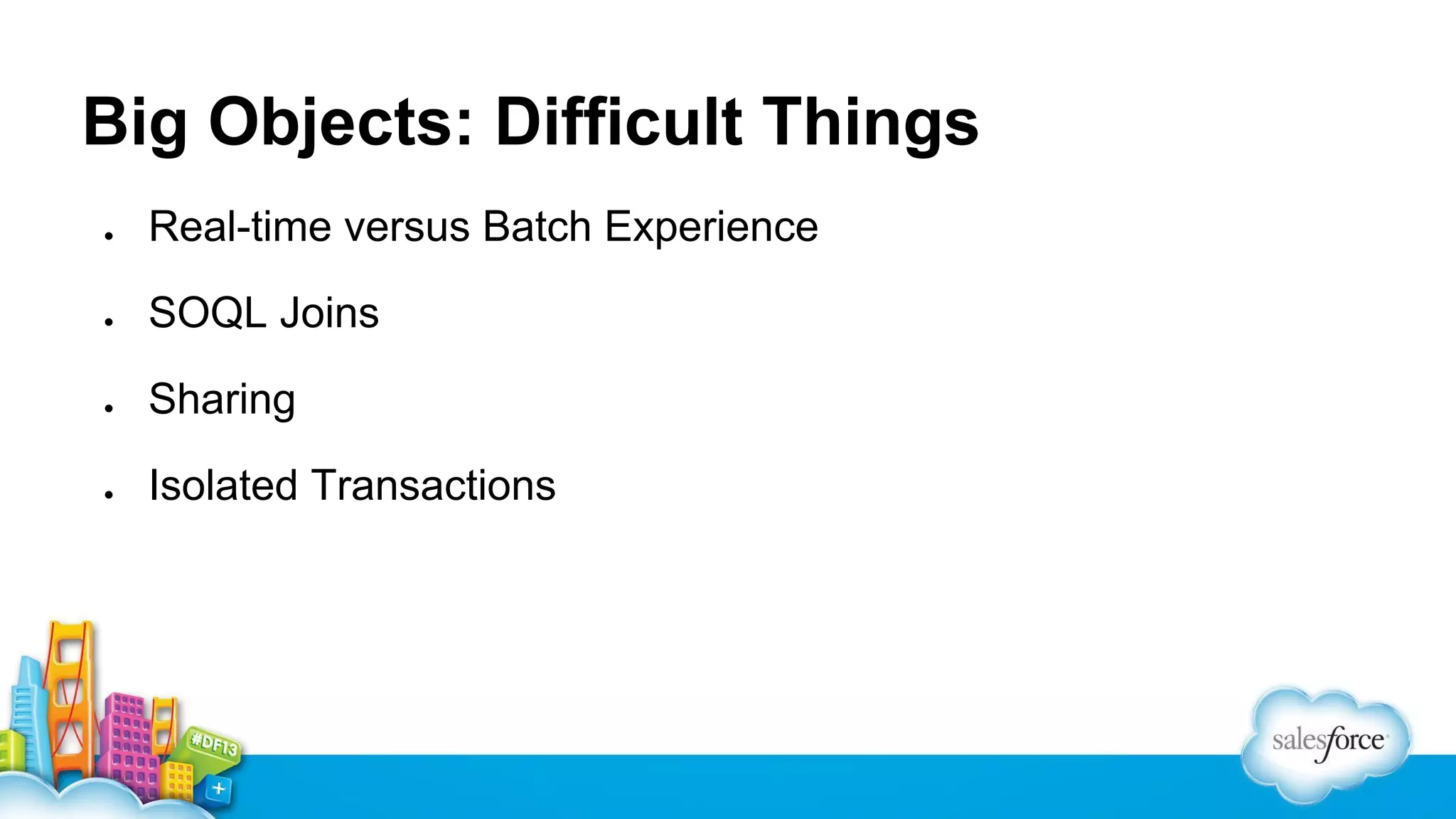 Big Objects: Difficult Things
●

Real-time versus Batch Experience

●

SOQL Joins

●

Sharing

●

Isolated Transactions

 