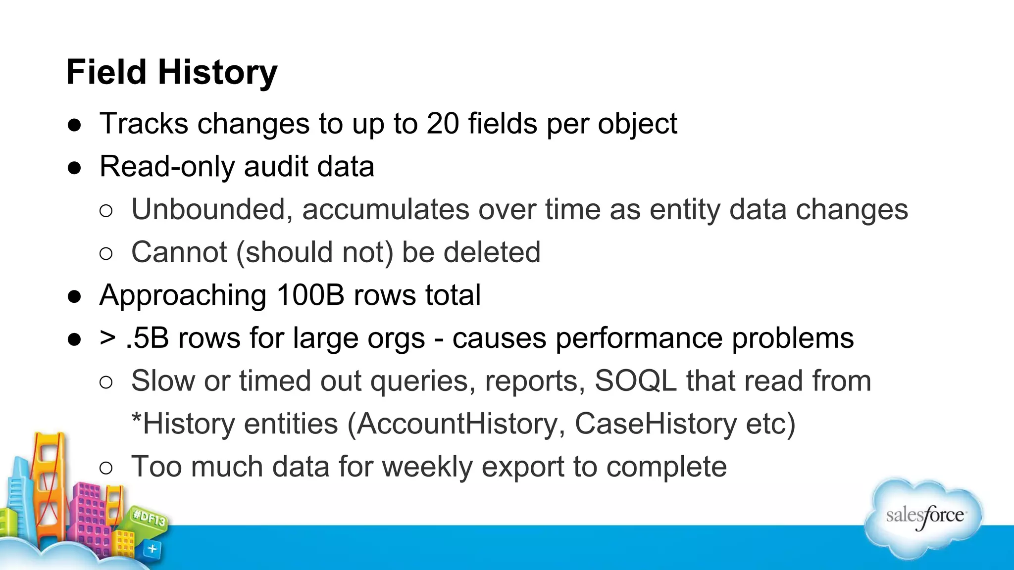 Field History
● Tracks changes to up to 20 fields per object
● Read-only audit data
○ Unbounded, accumulates over time as entity data changes
○ Cannot (should not) be deleted
● Approaching 100B rows total
● > .5B rows for large orgs - causes performance problems
○ Slow or timed out queries, reports, SOQL that read from
*History entities (AccountHistory, CaseHistory etc)
○ Too much data for weekly export to complete

 
