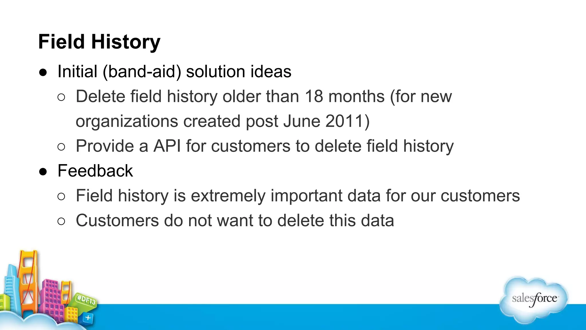 Field History
● Initial (band-aid) solution ideas
○ Delete field history older than 18 months (for new
organizations created post June 2011)
○ Provide a API for customers to delete field history
● Feedback
○ Field history is extremely important data for our customers
○ Customers do not want to delete this data

 