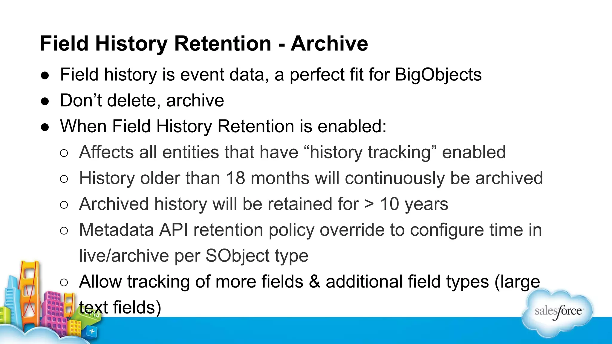 Field History Retention - Archive
● Field history is event data, a perfect fit for BigObjects
● Don’t delete, archive
● When Field History Retention is enabled:
○ Affects all entities that have “history tracking” enabled
○ History older than 18 months will continuously be archived
○ Archived history will be retained for > 10 years
○ Metadata API retention policy override to configure time in
live/archive per SObject type
○ Allow tracking of more fields & additional field types (large
text fields)

 