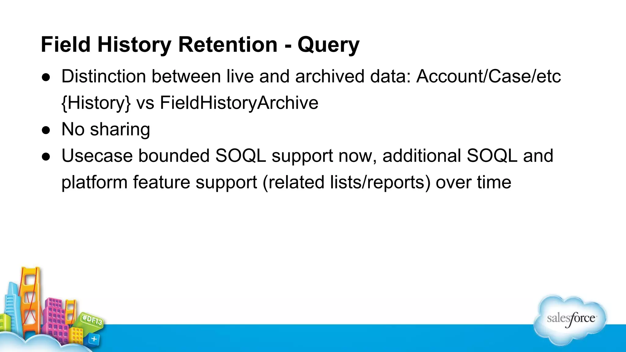 Field History Retention - Query
● Distinction between live and archived data: Account/Case/etc
{History} vs FieldHistoryArchive
● No sharing
● Usecase bounded SOQL support now, additional SOQL and
platform feature support (related lists/reports) over time

 
