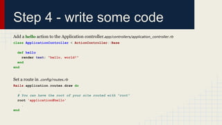Step 4 - write some code
Add a hello action to the Application controller.app/controllers/application_controller.rb
class ApplicationController < ActionController::Base
def hello
render text: "hello, world!"
end
end
Set a route in .config/routes.rb
Rails.application.routes.draw do
.
# You can have the root of your site routed with "root"
root 'application#hello'
.
end
 