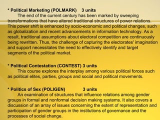 * Political Marketing (POLMARK) 3 units
The end of the current century has been marked by sweeping
transformations that have altered traditional structures of power relations.
This power shift is enhanced by socio-economic and political changes, such
as globalization and recent advancements in information technology. As a
result, traditional assumptions about electoral competition are continuously
being rewritten. Thus, the challenge of capturing the electorates' imagination
and support necessitates the need to effectively identify and target
segments of the political market.
* Political Contestation (CONTEST) 3 units
This course explores the interplay among various political forces such
as political elites, parties, groups and social and political movements.
* Politics of Sex (POLIGEN) 3 units
An examination of structures that influence relations among gender
groups in formal and nonformal decision making systems. It also covers a
discussion of an array of issues concerning the extent of representation and
participation of gender groups in the institutions of governance and the
processes of social change.
 
