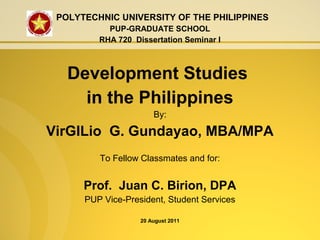 POLYTECHNIC UNIVERSITY OF THE PHILIPPINES
PUP-GRADUATE SCHOOL
RHA 720 Dissertation Seminar I
Development Studies
in the Philippines
By:
VirGILio G. Gundayao, MBA/MPA
To Fellow Classmates and for:
Prof. Juan C. Birion, DPA
PUP Vice-President, Student Services
20 August 2011
 