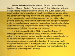 The DLSU likewise offers Master of Arts in International
Studies; Master of Arts in Development Policy (36 units), which is
designed for professionals in the private and public sector who
require advanced knowledge of development issues viewed within
the context of competing theoretical and policy perspectives. With a
strong focus on the study of development theory, public policy
political economy, development administration, and policy research
methods, graduates are expected to contribute to professionalizing
and democratizing the process of formulating and implementing
development policies, programs, and projects.
It is further noted that the DLSU also offers Doctor of
Philosophy in Development Studies (60 units), which aims to
advance knowledge of teachers and researchers, as well as those
of development specialists who choose a career in policy
development, planning, and administration. It employs a multi-
disciplinary orientation in training students to address development
problems, design new research directions, and contextualize the
application of development theories.
 