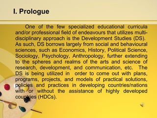 I. Prologue
One of the few specialized educational curricula
and/or professional field of endeavours that utilizes multi-
disciplinary approach is the Development Studies (DS).
As such, DS borrows largely from social and behavioural
sciences, such as Economics, History, Political Science,
Sociology, Psychology, Anthropology, further extending
to the spheres and realms of the arts and science of
research, development, and communication, etc. The
DS is being utilized in order to come out with plans,
programs, projects, and models of practical solutions,
policies and practices in developing countries/nations
with or without the assistance of highly developed
countries (HDCs).
 
