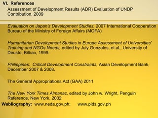 VI. References
Assessment of Development Results (ADR) Evaluation of UNDP
Contribution, 2009
Evaluation on Japan’s Development Studies, 2007 International Cooperation
Bureau of the Ministry of Foreign Affairs (MOFA)
Humanitarian Development Studies in Europe Assessment of Universities’
Training and NGOs Needs, edited by July Gonzales, et al., University of
Deusto, Bilbao, 1999.
Philippines: Critical Development Constraints, Asian Development Bank,
December 2007 & 2008.
The General Appropriations Act (GAA) 2011
The New York Times Almanac, edited by John w. Wright, Penguin
Reference, New York, 2002
Webliography: www.neda.gov.ph; www.pids.gov.ph
 