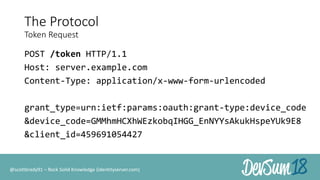 The Protocol
Token Request
POST /token HTTP/1.1
Host: server.example.com
Content-Type: application/x-www-form-urlencoded
grant_type=urn:ietf:params:oauth:grant-type:device_code
&device_code=GMMhmHCXhWEzkobqIHGG_EnNYYsAkukHspeYUk9E8
&client_id=459691054427
@scottbrady91 – Rock Solid Knowledge (identityserver.com)
 