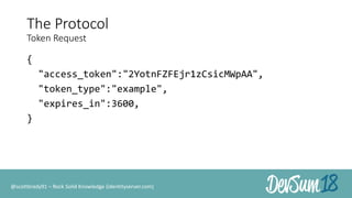 The Protocol
Token Request
{
"access_token":"2YotnFZFEjr1zCsicMWpAA",
"token_type":"example",
"expires_in":3600,
}
@scottbrady91 – Rock Solid Knowledge (identityserver.com)
 