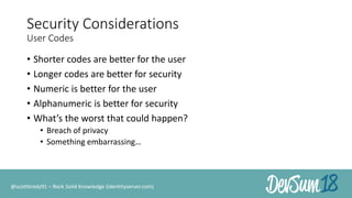 Security Considerations
User Codes
• Shorter codes are better for the user
• Longer codes are better for security
• Numeric is better for the user
• Alphanumeric is better for security
• What’s the worst that could happen?
• Breach of privacy
• Something embarrassing…
@scottbrady91 – Rock Solid Knowledge (identityserver.com)
 