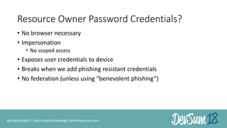 Resource Owner Password Credentials?
• No browser necessary
• Impersonation
• No scoped access
• Exposes user credentials to device
• Breaks when we add phishing resistant credentials
• No federation (unless using “benevolent phishing”)
@scottbrady91 – Rock Solid Knowledge (identityserver.com)
 