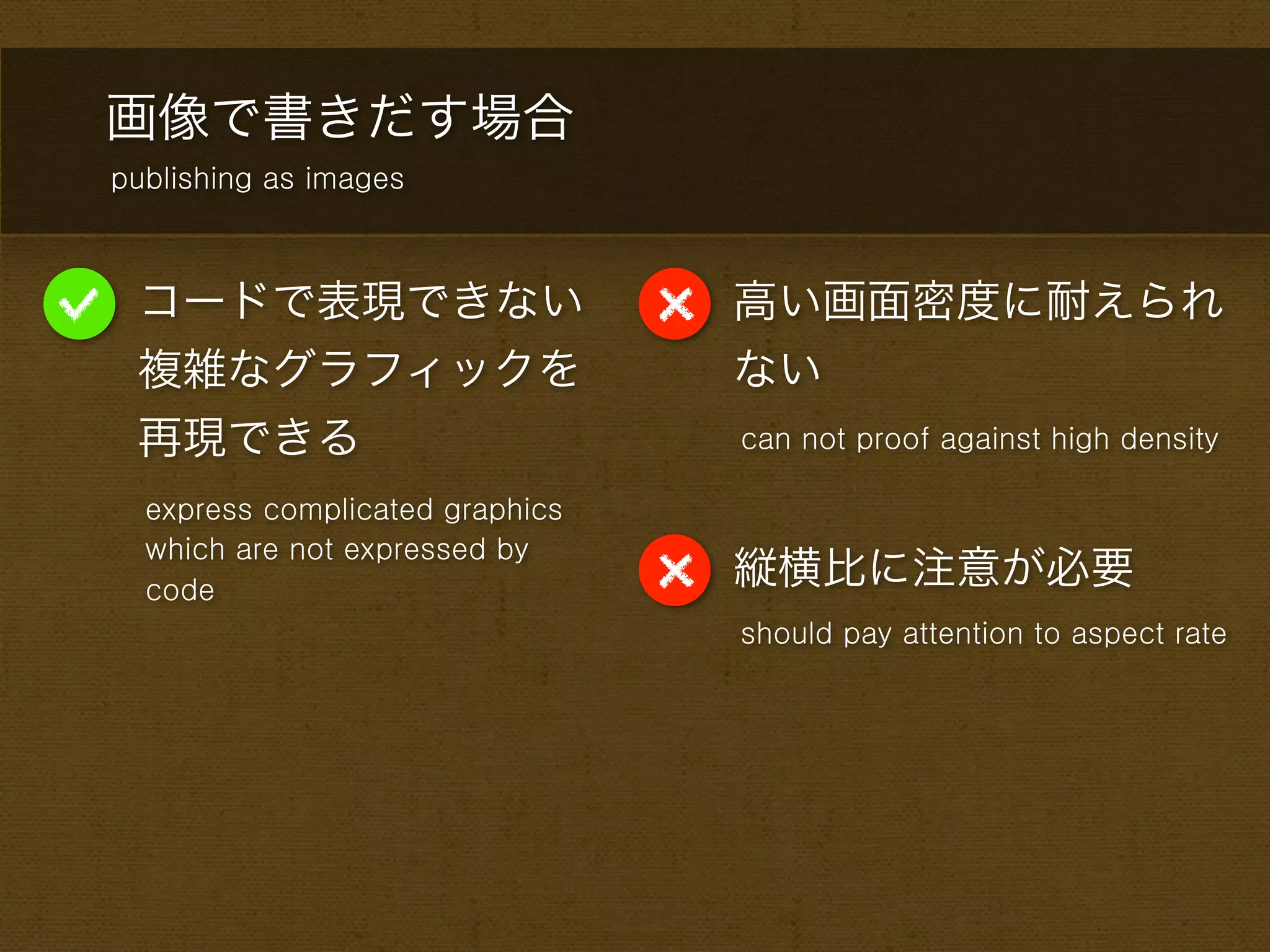 画像で書きだす場合
publishing as images



 コードで表現できない                      高い画面密度に耐えられ
 複雑なグラフィックを                      ない
 再現できる                           can not proof against high density

  express complicated graphics
  which are not expressed by
  code
                                 縦横比に注意が必要
                                 should pay attention to aspect rate
 