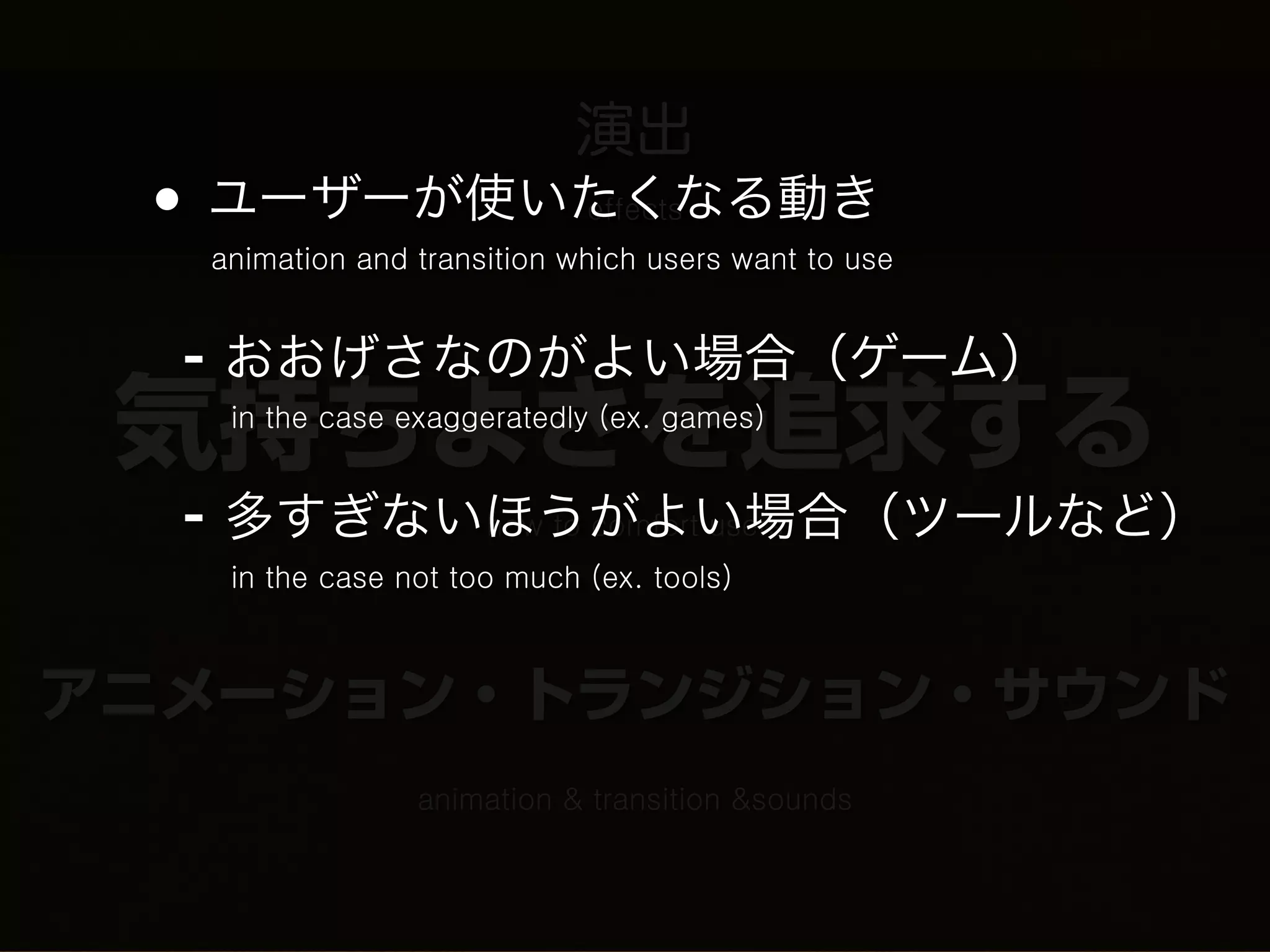 演出
 • ユーザーが使いたくなる動き            effects
  animation and transition which users want to use


  - おおげさなのがよい場合（ゲーム）
 気持ちよさを追求する
   in the case exaggeratedly (ex. games)


  - 多すぎないほうがよい場合（ツールなど）
         how to comfort users
   in the case not too much (ex. tools)



アニメーション・トランジション・サウンド
                animation & transition &sounds
 