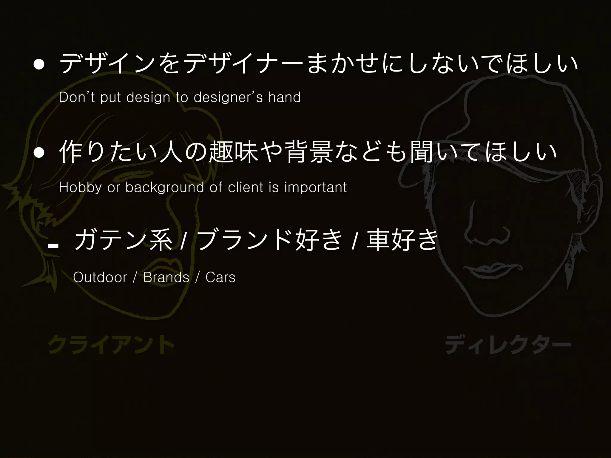 • デザインをデザイナーまかせにしないでほしい
 Don’t put design to designer’s hand



• 作りたい人の趣味や背景なども聞いてほしい
 Hobby or background of client is important



-   ガテン系 / ブランド好き / 車好き
    Outdoor / Brands / Cars



クライアント                                        ディレクター
 