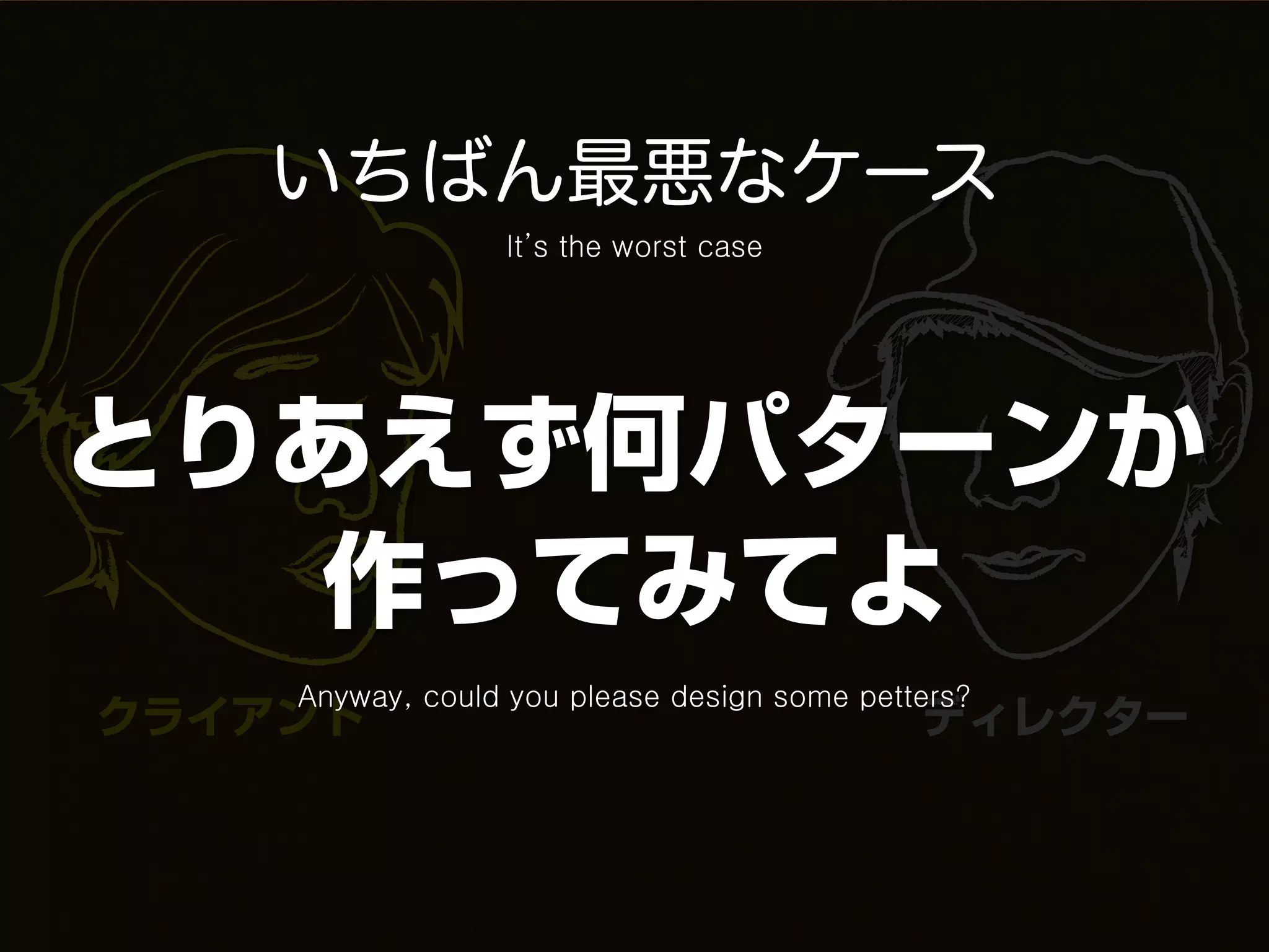 いちばん最悪なケース
                 It’s the worst case




とりあえず何パターンか
   作ってみてよ
    Anyway, could you please design some petters?
クライアント                                       ディレクター
 